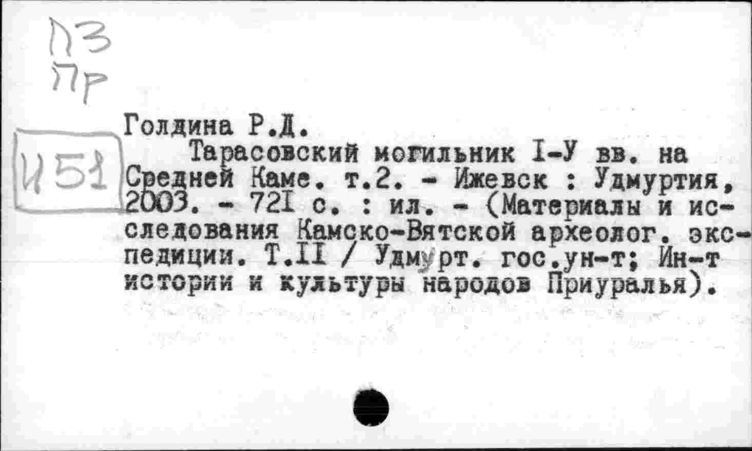 ﻿пг
Голдина Р.Д.
5)« Тарасовский могильник 1-У вв. на
I/ Средней Каме. т.2. - Ижевск : Удмуртия, _____—12003. - 721 с. : ил. - (Материалы и исследования Камско-Вятской археолог, экспедиции. Т.Н / Удмурт. гоСдун-т; Ин-т истории и культуры народов Приуралья).